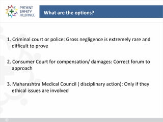 What are the options?



1. Criminal court or police: Gross negligence is extremely rare and
   difficult to prove

2. Consumer Court for compensation/ damages: Correct forum to
   approach

3. Maharashtra Medical Council ( disciplinary action): Only if they
   ethical issues are involved
 