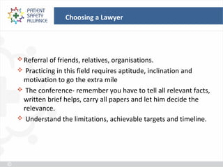 Choosing a Lawyer




 Referral of friends, relatives, organisations.
 Practicing in this field requires aptitude, inclination and
 motivation to go the extra mile
 The conference- remember you have to tell all relevant facts,
 written brief helps, carry all papers and let him decide the
 relevance.
 Understand the limitations, achievable targets and timeline.
 