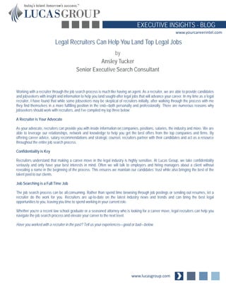 www.lucasgroup.com
EXECUTIVE INSIGHTS - BLOG
www.yourcareerintel.com
Working with a recruiter through the job search process is much like having an agent. As a recruiter, we are able to provide candidates
and jobseekers with insight and information to help you land sought-after legal jobs that will advance your career. In my time as a legal
recruiter, I have found that while some jobseekers may be skeptical of recruiters initially, after walking through the process with me
they find themselves in a more fulfilling position in the end—both personally and professionally. There are numerous reasons why
jobseekers should work with recruiters, and I’ve compiled my top three below:
A Recruiter is Your Advocate
As your advocate, recruiters can provide you with inside information on companies, positions, salaries, the industry and more. We are
able to leverage our relationships, network and knowledge to help you get the best offers from the top companies and firms. By
offering career advice, salary recommendations and strategic counsel, recruiters partner with their candidates and act as a resource
throughout the entire job search process.
Confidentiality is Key
Recruiters understand that making a career move in the legal industry is highly sensitive. At Lucas Group, we take confidentiality
seriously and only have your best interests in mind. Often we will talk to employers and hiring managers about a client without
revealing a name in the beginning of the process. This ensures we maintain our candidates’ trust while also bringing the best of the
talent pool to our clients.
Job Searching is a Full Time Job
The job search process can be all-consuming. Rather than spend time browsing through job postings or sending out resumes, let a
recruiter do the work for you. Recruiters are up-to-date on the latest industry news and trends and can bring the best legal
opportunities to you, leaving you time to spend working in your current role.
Whether you’re a recent law school graduate or a seasoned attorney who is looking for a career move, legal recruiters can help you
navigate the job search process and elevate your career to the next level.
Have you worked with a recruiter in the past? Tell us your experiences—good or bad—below.
Legal Recruiters Can Help You Land Top Legal Jobs
by
Ansley Tucker
Senior Executive Search Consultant
 