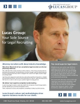 Lucas Group:
Your Sole Source
for Legal Recruiting




Attorney recruiters with deep industry knowledge.                                       You need superior legal talent.
More than 90 percent of our consultative legal recruiters are former                    Whether you are an Am Law 100 firm
practicing attorneys.                                                                   seeking a senior partner or a Fortune
We understand the unique dynamics of the industry—the primacy of personal and           500 company in quest of in-house legal
professional reputations; the significance of career change; and the limited amount     counsel, Lucas Group can help you find
of time practicing attorneys have to navigate the nuances of a highly dynamic legal     the premier legal talent that will make
recruiting market.                                                                      the difference between simply competing
Law firms and companies need attorneys who will propel them forward in a reliable       and consistently winning.
and professional fashion, and we truly understand our clients’ needs and aspirations.
We have to in order to serve as your premier legal recruiting partner.                  We work with attorneys across all major
                                                                                        industries and practice specialties, and
We deliver local expertise and global understanding.                                    with offices in 15 cities across the
Lucas Group legal recruiters understand both the intricacies of local hiring markets    country, we can find the transcendent
and the significance of national and global trends.                                     talent your business needs—today,
That’s important for firms and companies competing in today’s world economy.            tomorrow, and for years to come.


Lucas Group’s culture and methodologies drive
superior business results for our clients.

  3384 Peachtree Road Atlanta, GA 30326                                    800.466.4489              www.lucasgroup.com
 