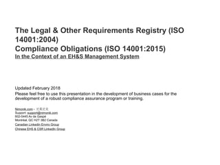 The Legal & Other Requirements Registry (ISO
14001:2004)
Compliance Obligations (ISO 14001:2015)
In the Context of an EH&S Management System
Updated February 2018
Please feel free to use this presentation in the development of business cases for the
development of a robust compliance assurance program or training.
Nimonik.com - 尼莫尼克
Support: support@nimonik.com
602-5445 Av de Gaspé
Montréal, QC H2T 3B2 Canada
Canadian LinkedIn Enviro Group
Chinese EHS & CSR LinkedIn Group
 