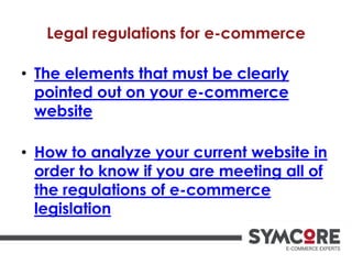 Legal regulations for e-commerce
• The elements that must be clearly
pointed out on your e-commerce
website
• How to analyze your current website in
order to know if you are meeting all of
the regulations of e-commerce
legislation
 