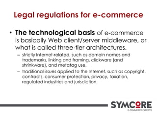 Legal regulations for e-commerce
• The technological basis of e-commerce
is basically Web client/server middleware, or
what is called three-tier architectures.
– strictly Internet-related, such as domain names and
trademarks, linking and framing, clickware (and
shrinkware), and metatag use.
– traditional issues applied to the Internet, such as copyright,
contracts, consumer protection, privacy, taxation,
regulated industries and jurisdiction.
 