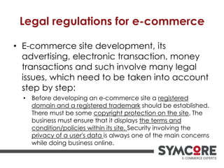 Legal regulations for e-commerce
• E-commerce site development, its
advertising, electronic transaction, money
transactions and such involve many legal
issues, which need to be taken into account
step by step:
• Before developing an e-commerce site a registered
domain and a registered trademark should be established.
There must be some copyright protection on the site. The
business must ensure that it displays the terms and
condition/policies within its site. Security involving the
privacy of a user's data is always one of the main concerns
while doing business online.
 