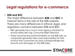 Legal regulations for e-commerce
• B2B and B2C
The major difference between B2B and B2C in
internet terms is the role of the B2B website.
There are many differences in ethical, legal, and
regulatory concerns between B2B and B2C.
– B2C generally has a much more rigorous standard to
ensure safety like f.eg. Consumer Right Directive
– There would be less potential liability on the B2B side, as
companies generally take more responsibility for their
actions than consumers do (and correspondingly less
lawsuits and damages on the B2B side).
 