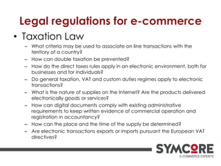 Legal regulations for e-commerce
• Taxation Law
– What criteria may be used to associate on line transactions with the
territory of a country?
– How can double taxation be prevented?
– How do the direct taxes rules apply in an electronic environment, both for
businesses and for individuals?
– Do general taxation, VAT and custom duties regimes apply to electronic
transactions?
– What is the nature of supplies on the Internet? Are the products delivered
electronically goods or services?
– How can digital documents comply with existing administrative
requirements to keep written evidence of commercial operation and
registration in accountancy?
– How can the place and the time of the supply be determined?
– Are electronic transactions exports or imports pursuant the European VAT
directives?
 