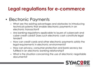 Legal regulations for e-commerce
• Electronic Payments
– What are the existing advantages and obstacles to introducing
technical systems that enable electronic payments in an
electronic transaction?
– Are banking regulations applicable to issuers of cybercash and
cyber credit cards? Does such electronic cash constitute legal
tender?
– How can credit cards and other electronic payments satisfy the
legal requirements in electronic environments?
– How can privacy, consumer protection and bank secrecy be
fulfilled in an electronic banking relationship?
– What is the situation concerning the use of electronic negotiable
documents?
 