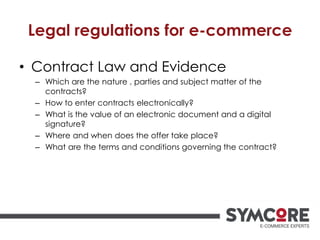 Legal regulations for e-commerce
• Contract Law and Evidence
– Which are the nature , parties and subject matter of the
contracts?
– How to enter contracts electronically?
– What is the value of an electronic document and a digital
signature?
– Where and when does the offer take place?
– What are the terms and conditions governing the contract?
 