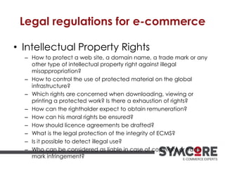 Legal regulations for e-commerce
• Intellectual Property Rights
– How to protect a web site, a domain name, a trade mark or any
other type of intellectual property right against illegal
misappropriation?
– How to control the use of protected material on the global
infrastructure?
– Which rights are concerned when downloading, viewing or
printing a protected work? Is there a exhaustion of rights?
– How can the rightholder expect to obtain remuneration?
– How can his moral rights be ensured?
– How should licence agreements be drafted?
– What is the legal protection of the integrity of ECMS?
– Is it possible to detect illegal use?
– Who can be considered as liable in case of copyright or trade
mark infringement?
 
