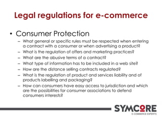 Legal regulations for e-commerce
• Consumer Protection
– What general or specific rules must be respected when entering
a contract with a consumer or when advertising a product?
– What is the regulation of offers and marketing practices?
– What are the abusive terms of a contract?
– What type of information has to be included in a web site?
– How are the distance selling contracts regulated?
– What is the regulation of product and services liability and of
products labelling and packaging?
– How can consumers have easy access to jurisdiction and which
are the possibilities for consumer associations to defend
consumers interests?
 