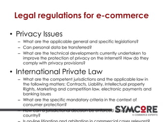 Legal regulations for e-commerce
• Privacy Issues
– What are the applicable general and specific legislations?
– Can personal data be transferred?
– What are the technical developments currently undertaken to
improve the protection of privacy on the Internet? How do they
comply with privacy provisions?
• International Private Law
– What are the competent jurisdictions and the applicable law in
the following matters: Contracts, Liability, Intellectual property
Rights, Marketing and competition law, electronic payments and
banking issues
– What are the specific mandatory criteria in the context of
consumer protection?
– How can a jurisdictional decision be enforced in another
country?
 