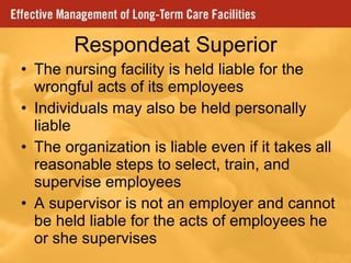 Respondeat Superior The nursing facility is held liable for the wrongful acts of its employees Individuals may also be held personally liable The organization is liable even if it takes all reasonable steps to select, train, and supervise employees A supervisor is not an employer and cannot be held liable for the acts of employees he or she supervises 