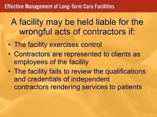 A facility may be held liable for the wrongful acts of contractors if: The facility exercises control Contractors are represented to clients as employees of the facility The facility fails to review the qualifications and credentials of independent contractors rendering services to patients 