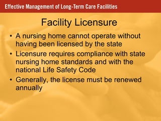 Facility Licensure A nursing home cannot operate without having been licensed by the state  Licensure requires compliance with state nursing home standards and with the national Life Safety Code Generally, the license must be renewed annually 
