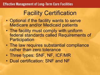 Facility Certification Optional if the facility wants to serve Medicare and/or Medicaid patients The facility must comply with uniform federal standards called Requirements of Participation The law requires substantial compliance rather than zero tolerance Three types: SNF, NF, ICF/MR Dual certification: SNF and NF 