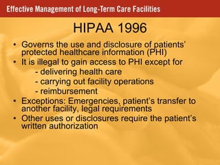 HIPAA 1996 Governs the use and disclosure of patients’ protected healthcare information (PHI) It is illegal to gain access to PHI except for - delivering health care - carrying out facility operations - reimbursement Exceptions: Emergencies, patient’s transfer to another facility, legal requirements Other uses or disclosures require the patient’s written authorization 