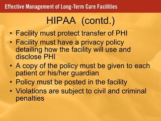 HIPAA  (contd.) Facility must protect transfer of PHI Facility must have a privacy policy detailing how the facility will use and disclose PHI A copy of the policy must be given to each patient or his/her guardian Policy must be posted in the facility Violations are subject to civil and criminal penalties 