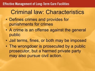 Criminal law: Characteristics Defines crimes and provides for punishments for crimes A crime is an offense against the general public Jail terms, fines, or both may be imposed The wrongdoer is prosecuted by a public prosecutor, but a harmed private party may also pursue civil action. 