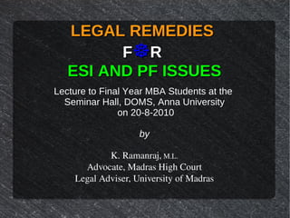 LEGAL REMEDIESLEGAL REMEDIES
FF☸☸RR
ESI AND PF ISSUESESI AND PF ISSUES
Lecture to Final Year MBA Students at the
Seminar Hall, DOMS, Anna University
on 20-8-2010
by
K. Ramanraj, M.L.
Advocate, Madras High Court
Legal Adviser, University of Madras
 