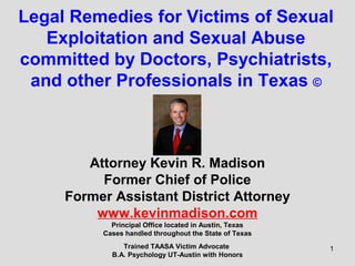 1
Legal Remedies for Victims of Sexual
Exploitation and Sexual Abuse
committed by Doctors, Psychiatrists,
and other Professionals in Texas ©
Attorney Kevin R. Madison
Former Chief of Police
Former Assistant District Attorney
www.kevinmadison.com
Principal Office located in Austin, Texas
Cases handled throughout the State of Texas
Trained TAASA Victim Advocate
B.A. Psychology UT-Austin with Honors
 