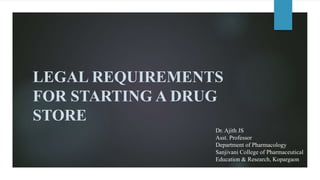 LEGAL REQUIREMENTS
FOR STARTING A DRUG
STORE
Dr. Ajith JS
Asst. Professor
Department of Pharmacology
Sanjivani College of Pharmaceutical
Education & Research, Kopargaon
 