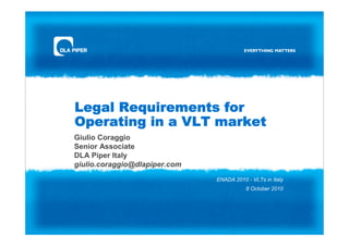 Legal Requirements for
Operating in a VLT market
Giulio Coraggio
Senior Associate
DLA Piper Italy
giulio.coraggio@dlapiper.com
                               ENADA 2010 - VLTs in Italy
                                          8 October 2010
 