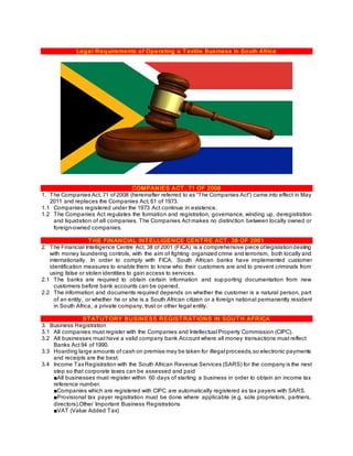 Legal Requirements of Operating a T extile Business In South Africa
COMPANIES ACT , 71 OF 2008
1. The Companies Act, 71 of 2008 (hereinafter referred to as “The Companies Act”) came into effect in May
2011 and replaces the Companies Act, 61 of 1973.
1.1 Companies registered under the 1973 Act continue in existence.
1.2 The Companies Act regulates the formation and registration, governance, winding up, deregistration
and liquidation of all companies. The Companies Act makes no distinction between locally owned or
foreign-owned companies.
T HE FINANCIAL INT ELLIGENCE CENT RE ACT , 38 OF 2001
2. The Financial Intelligence Centre Act, 38 of 2001 (FICA) is a comprehensive piece oflegislationdealing
with money laundering controls, with the aim of fighting organized crime and terrorism, both locally and
internationally. In order to comply with FICA, South African banks have implemented customer
identification measures to enable them to know who their customers are and to prevent criminals from
using false or stolen identities to gain access to services.
2.1 The banks are required to obtain certain information and supporting documentation from new
customers before bank accounts can be opened.
2.2 The information and documents required depends on whether the customer is a natural person, part
of an entity, or whether he or she is a South African citizen or a foreign national permanently resident
in South Africa, a private company, trust or other legal entity.
ST AT UT ORY BUSINESS REGIST RAT IONS IN SOUT H AFRICA
3. Business Registration
3.1 All companies must register with the Companies and Intellectual Property Commission (CIPC).
3.2 All businesses must have a valid company bank Account where all money transactions must reflect
Banks Act 94 of 1990.
3.3 Hoarding large amounts of cash on premise may be taken for illegal proceeds,so electronic payments
and receipts are the best.
3.4 Income TaxRegistration with the South African Revenue Services (SARS) for the company is the nest
step so that corporate taxes can be assessed and paid
■All businesses must register within 60 days of starting a business in order to obtain an income tax
reference number.
■Companies which are registered with CIPC are automatically registered as tax payers with SARS.
■Provisional tax payer registration must be done where applicable (e.g. sole proprietors, partners,
directors).Other Important Business Registrations
■VAT (Value Added Tax)
 