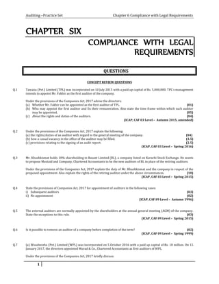 Auditing –Practice Set Chapter 6 Compliance with Legal Requirements
CHAPTER SIX
COMPLIANCE WITH LEGAL
REQUIREMENTS
QUESTIONS
CONCEPT REVIEW QUESTIONS
Q.1 Tawana (Pvt.) Limited (TPL) was incorporated on 10 July 2015 with a paid up capital of Rs. 5,000,000. TPL’s management
intends to appoint Mr. Fakhir as the first auditor of the company.
Under the provisions of the Companies Act, 2017 advise the directors:
(a) Whether Mr. Fakhir can be appointed as the first auditor of TPL. (01)
(b) Who may appoint the first auditor and fix their remuneration. Also state the time frame within which such auditor
may be appointed. (05)
(c) About the rights and duties of the auditors. (04)
(ICAP, CAF 03 Level – Autumn 2015, amended)
Q.2 Under the provisions of the Companies Act, 2017 explain the following:
(a) the rights/duties of an auditor with regard to the general meeting of the company. (04)
(b) how a casual vacancy in the office of the auditor may be filled. (3.5)
(c) provisions relating to the signing of an audit report. (2.5)
(ICAP, CAF 03 Level – Spring 2016)
Q.3 Mr. Khushkismat holds 10% shareholding in Basant Limited (BL), a company listed on Karachi Stock Exchange. He wants
to propose Mustaid and Company, Chartered Accountants to be the new auditors of BL in place of the retiring auditors.
Under the provisions of the Companies Act, 2017 explain the duty of Mr. Khushkismat and the company in respect of the
proposed appointment. Also explain the rights of the retiring auditor under the above circumstances. (10)
(ICAP, CAF 03 Level – Spring 2015)
Q.4 State the provisions of Companies Act, 2017 for appointment of auditors in the following cases:
i) Subsequent auditors (03)
ii) No appointment (02)
(ICAP, CAF 09 Level – Autumn 1996)
Q.5 The external auditors are normally appointed by the shareholders at the annual general meeting (AGM) of the company.
State the exceptions to this rule. (03)
(ICAP, CAF 09 Level – Spring 2015)
Q.6 Is it possible to remove an auditor of a company before completion of the term? (02)
(ICAP, CAF 09 Level – Spring 1999)
Q.7 (a) Woodworks (Pvt.) Limited (WPL) was incorporated on 5 October 2016 with a paid up capital of Rs. 10 million. On 15
January 2017, the directors appointed Murad & Co., Chartered Accountants as first auditors of WPL.
Under the provisions of the Companies Act, 2017 briefly discuss:
1
 