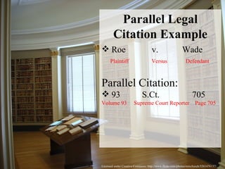 Licensed under Creative Commons: http://www.flickr.com/photos/rainchurch/3261476137/ Parallel Legal Citation Example Roe  v.  Wade Plaintiff  Versus  Defendant Parallel Citation: 93  S.Ct.  705  Volume 93  Supreme Court Reporter  Page 705 