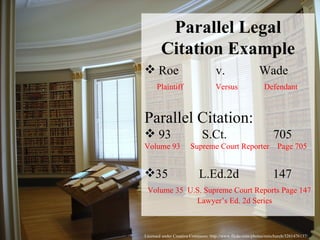 Licensed under Creative Commons: http://www.flickr.com/photos/rainchurch/3261476137/ Parallel Legal Citation Example Roe  v.  Wade Plaintiff  Versus  Defendant Parallel Citation: 93  S.Ct.  705  Volume 93  Supreme Court Reporter  Page 705 35  L.Ed.2d  147 Volume 35  U.S. Supreme Court Reports Page 147   Lawyer’s Ed. 2d Series 