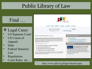 Legal Cases US Supreme Court US Courts of Appeals State Federal Statutory Law Regulations Court Rules  etc… Find … http://www.plol.org/Pages/Search.aspx Public Library of Law 