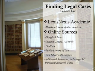 Licensed under Creative Commons: http://www.flickr.com/photos/rainchurch/3261476137/ Finding Legal Cases Common Law LexisNexis Academic  - Harrison’s subscription database  Online Sources  - Google Scholar   - Indiana General Assembly   - FindLaw   - Public Library of Law   - Law Library of Congress   - Additional Resources, including LRC    Paralegal Research Guide 