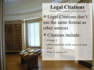 Licensed under Creative Commons: http://www.flickr.com/photos/rainchurch/3261476137/ Legal Citations The place within a book that a case can be found Legal Citations don’t use the same format as other sources Citations include:   - Volume #   - Abbreviated title of the source it came   from   - Page or section #’s 