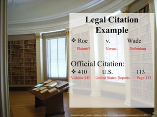 Licensed under Creative Commons: http://www.flickr.com/photos/rainchurch/3261476137/ Legal Citation Example Roe  v.  Wade Plaintiff  Versus  Defendant Official Citation: 410  U.S.  113  Volume 410  United States Reports  Page 113 