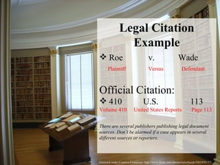 Licensed under Creative Commons: http://www.flickr.com/photos/rainchurch/3261476137/ Legal Citation Example Roe  v.  Wade Plaintiff  Versus  Defendant Official Citation: 410  U.S.  113  Volume 410  United States Reports  Page 113 There are several publishers publishing legal document sources. Don’t be alarmed if a case appears in several different sources or reporters.  
