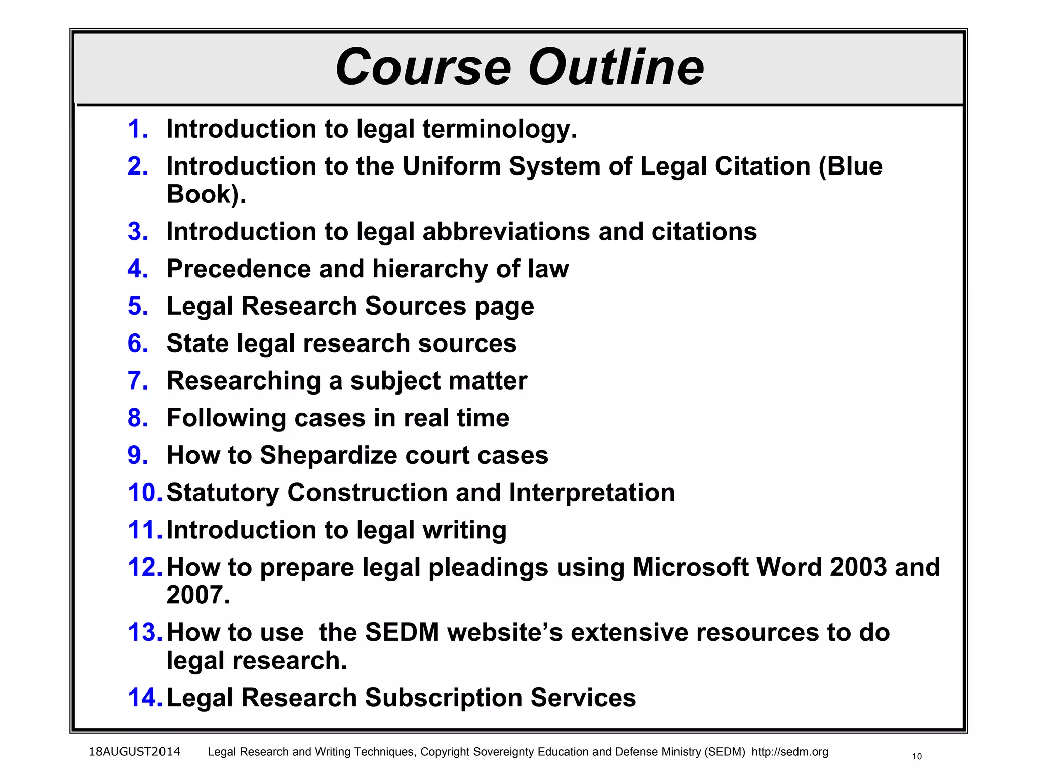1018AUGUST2014 Legal Research and Writing Techniques, Copyright Sovereignty Education and Defense Ministry (SEDM) http://sedm.org
Course Outline
1. Introduction to legal terminology.
2. Introduction to the Uniform System of Legal Citation (Blue
Book).
3. Introduction to legal abbreviations and citations
4. Precedence and hierarchy of law
5. Legal Research Sources page
6. State legal research sources
7. Researching a subject matter
8. Following cases in real time
9. How to Shepardize court cases
10.Statutory Construction and Interpretation
11.Introduction to legal writing
12.How to prepare legal pleadings using Microsoft Word 2003 and
2007.
13.How to use the SEDM website’s extensive resources to do
legal research.
14.Legal Research Subscription Services
 