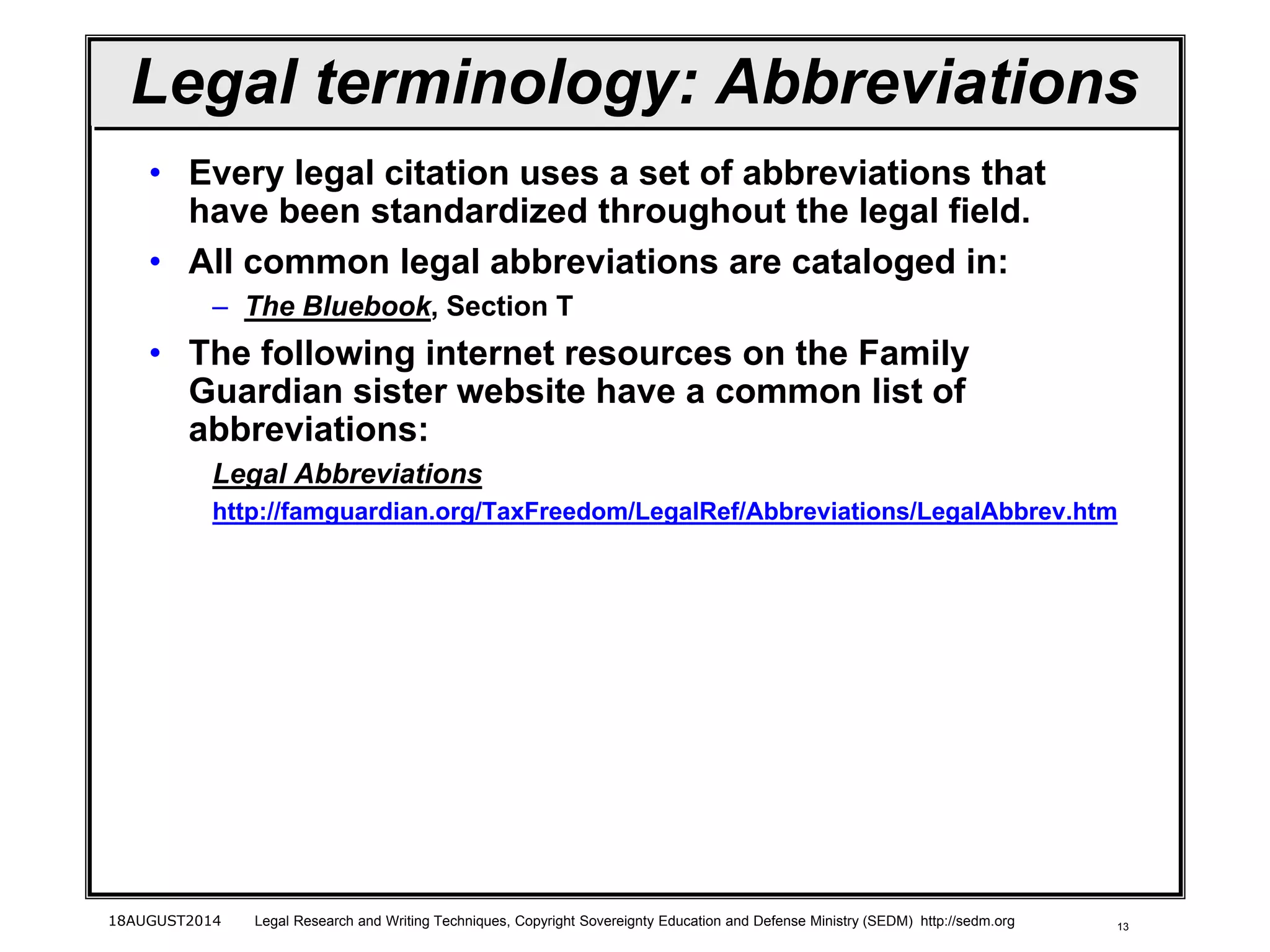 13
Legal terminology: Abbreviations
• Every legal citation uses a set of abbreviations that
have been standardized throughout the legal field.
• All common legal abbreviations are cataloged in:
– The Bluebook, Section T
• The following internet resources on the Family
Guardian sister website have a common list of
abbreviations:
Legal Abbreviations
http://famguardian.org/TaxFreedom/LegalRef/Abbreviations/LegalAbbrev.htm
18AUGUST2014 Legal Research and Writing Techniques, Copyright Sovereignty Education and Defense Ministry (SEDM) http://sedm.org
 