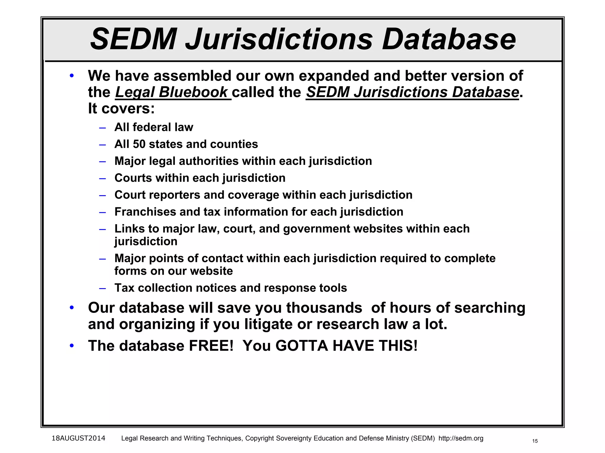 15
SEDM Jurisdictions Database
• We have assembled our own expanded and better version of
the Legal Bluebook called the SEDM Jurisdictions Database.
It covers:
– All federal law
– All 50 states and counties
– Major legal authorities within each jurisdiction
– Courts within each jurisdiction
– Court reporters and coverage within each jurisdiction
– Franchises and tax information for each jurisdiction
– Links to major law, court, and government websites within each
jurisdiction
– Major points of contact within each jurisdiction required to complete
forms on our website
– Tax collection notices and response tools
• Our database will save you thousands of hours of searching
and organizing if you litigate or research law a lot.
• The database FREE! You GOTTA HAVE THIS!
18AUGUST2014 Legal Research and Writing Techniques, Copyright Sovereignty Education and Defense Ministry (SEDM) http://sedm.org
 
