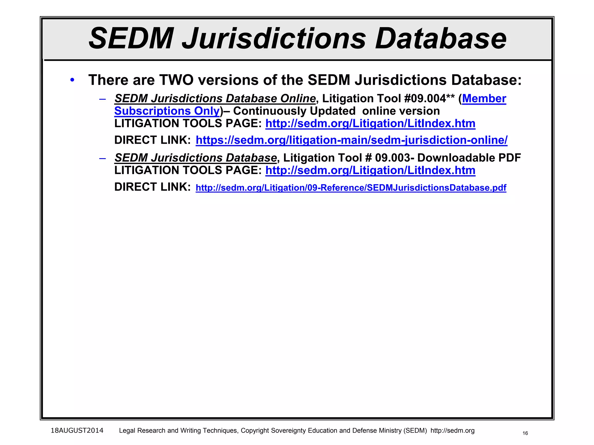 16
SEDM Jurisdictions Database
• There are TWO versions of the SEDM Jurisdictions Database:
– SEDM Jurisdictions Database Online, Litigation Tool #09.004** (Member
Subscriptions Only)– Continuously Updated online version
LITIGATION TOOLS PAGE: http://sedm.org/Litigation/LitIndex.htm
DIRECT LINK: https://sedm.org/litigation-main/sedm-jurisdiction-online/
– SEDM Jurisdictions Database, Litigation Tool # 09.003- Downloadable PDF
LITIGATION TOOLS PAGE: http://sedm.org/Litigation/LitIndex.htm
DIRECT LINK: http://sedm.org/Litigation/09-Reference/SEDMJurisdictionsDatabase.pdf
18AUGUST2014 Legal Research and Writing Techniques, Copyright Sovereignty Education and Defense Ministry (SEDM) http://sedm.org
 
