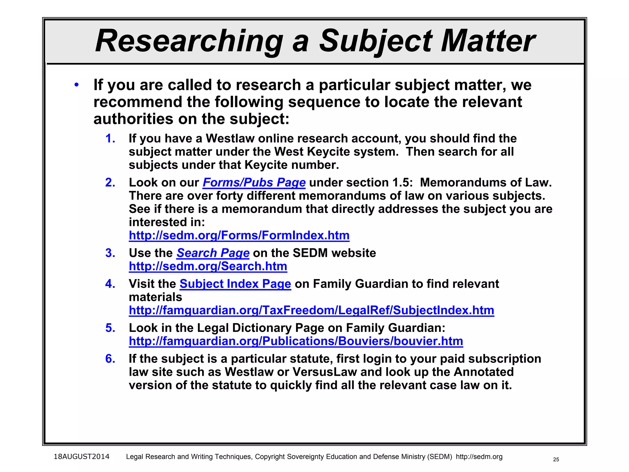 25
Researching a Subject Matter
• If you are called to research a particular subject matter, we
recommend the following sequence to locate the relevant
authorities on the subject:
1. If you have a Westlaw online research account, you should find the
subject matter under the West Keycite system. Then search for all
subjects under that Keycite number.
2. Look on our Forms/Pubs Page under section 1.5: Memorandums of Law.
There are over forty different memorandums of law on various subjects.
See if there is a memorandum that directly addresses the subject you are
interested in:
http://sedm.org/Forms/FormIndex.htm
3. Use the Search Page on the SEDM website
http://sedm.org/Search.htm
4. Visit the Subject Index Page on Family Guardian to find relevant
materials
http://famguardian.org/TaxFreedom/LegalRef/SubjectIndex.htm
5. Look in the Legal Dictionary Page on Family Guardian:
http://famguardian.org/Publications/Bouviers/bouvier.htm
6. If the subject is a particular statute, first login to your paid subscription
law site such as Westlaw or VersusLaw and look up the Annotated
version of the statute to quickly find all the relevant case law on it.
18AUGUST2014 Legal Research and Writing Techniques, Copyright Sovereignty Education and Defense Ministry (SEDM) http://sedm.org
 