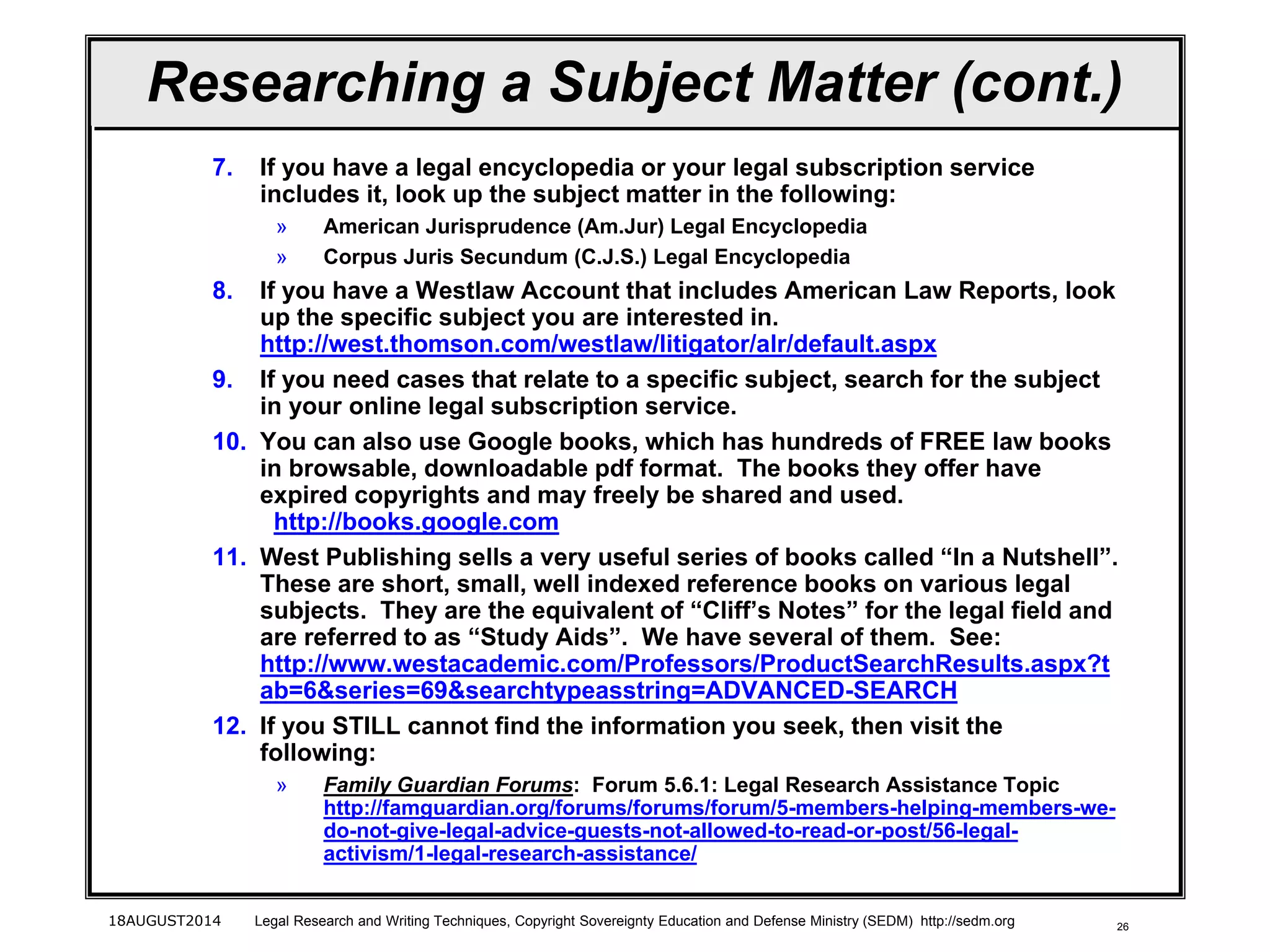 26
Researching a Subject Matter (cont.)
7. If you have a legal encyclopedia or your legal subscription service
includes it, look up the subject matter in the following:
» American Jurisprudence (Am.Jur) Legal Encyclopedia
» Corpus Juris Secundum (C.J.S.) Legal Encyclopedia
8. If you have a Westlaw Account that includes American Law Reports, look
up the specific subject you are interested in.
http://west.thomson.com/westlaw/litigator/alr/default.aspx
9. If you need cases that relate to a specific subject, search for the subject
in your online legal subscription service.
10. You can also use Google books, which has hundreds of FREE law books
in browsable, downloadable pdf format. The books they offer have
expired copyrights and may freely be shared and used.
http://books.google.com
11. West Publishing sells a very useful series of books called “In a Nutshell”.
These are short, small, well indexed reference books on various legal
subjects. They are the equivalent of “Cliff’s Notes” for the legal field and
are referred to as “Study Aids”. We have several of them. See:
http://www.westacademic.com/Professors/ProductSearchResults.aspx?t
ab=6&series=69&searchtypeasstring=ADVANCED-SEARCH
12. If you STILL cannot find the information you seek, then visit the
following:
» Family Guardian Forums: Forum 5.6.1: Legal Research Assistance Topic
http://famguardian.org/forums/forums/forum/5-members-helping-members-we-
do-not-give-legal-advice-guests-not-allowed-to-read-or-post/56-legal-
activism/1-legal-research-assistance/
18AUGUST2014 Legal Research and Writing Techniques, Copyright Sovereignty Education and Defense Ministry (SEDM) http://sedm.org
 
