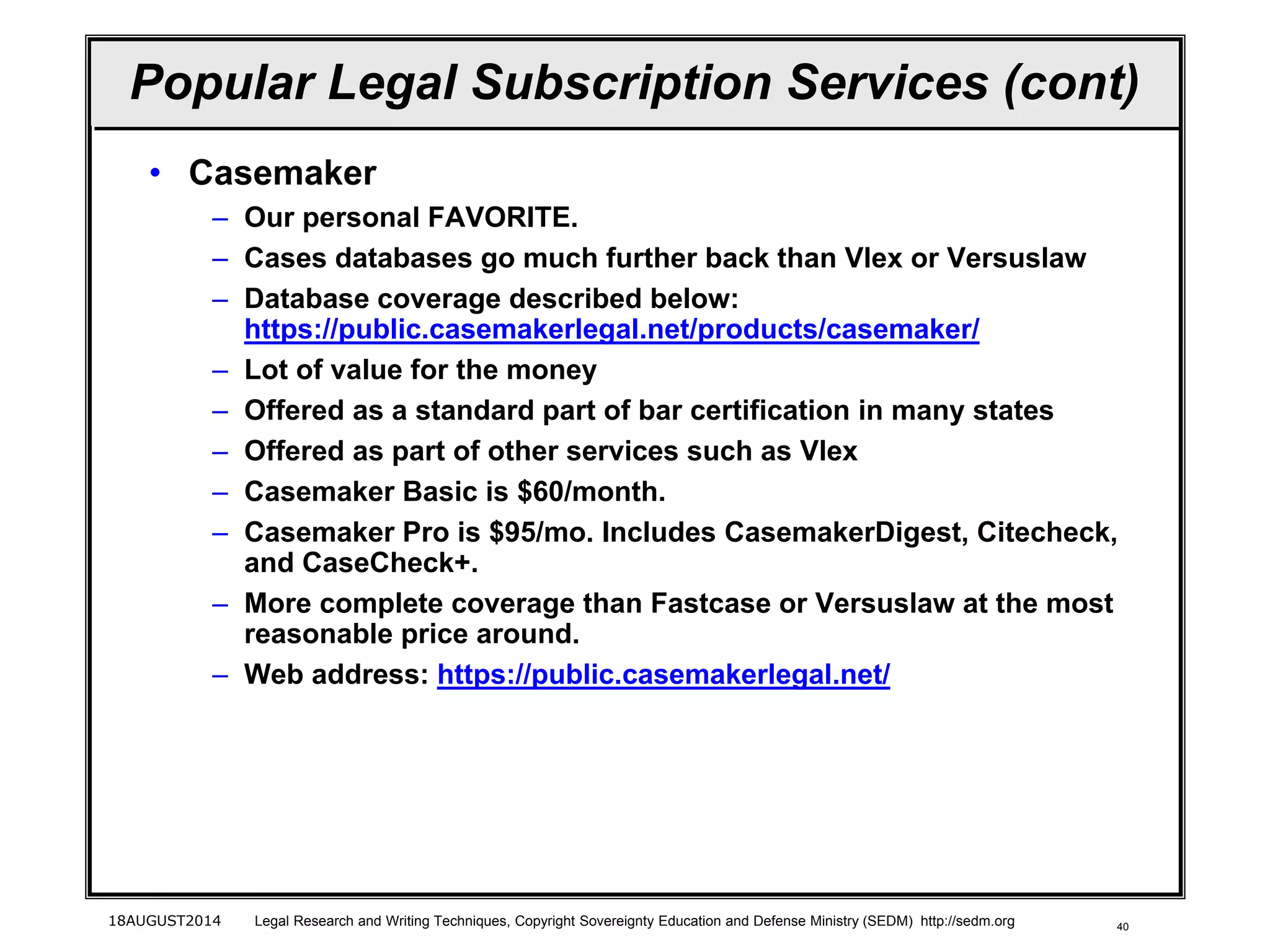 40
Popular Legal Subscription Services (cont)
• Casemaker
– Our personal FAVORITE.
– Cases databases go much further back than Vlex or Versuslaw
– Database coverage described below:
https://public.casemakerlegal.net/products/casemaker/
– Lot of value for the money
– Offered as a standard part of bar certification in many states
– Offered as part of other services such as Vlex
– Casemaker Basic is $60/month.
– Casemaker Pro is $95/mo. Includes CasemakerDigest, Citecheck,
and CaseCheck+.
– More complete coverage than Fastcase or Versuslaw at the most
reasonable price around.
– Web address: https://public.casemakerlegal.net/
18AUGUST2014 Legal Research and Writing Techniques, Copyright Sovereignty Education and Defense Ministry (SEDM) http://sedm.org
 