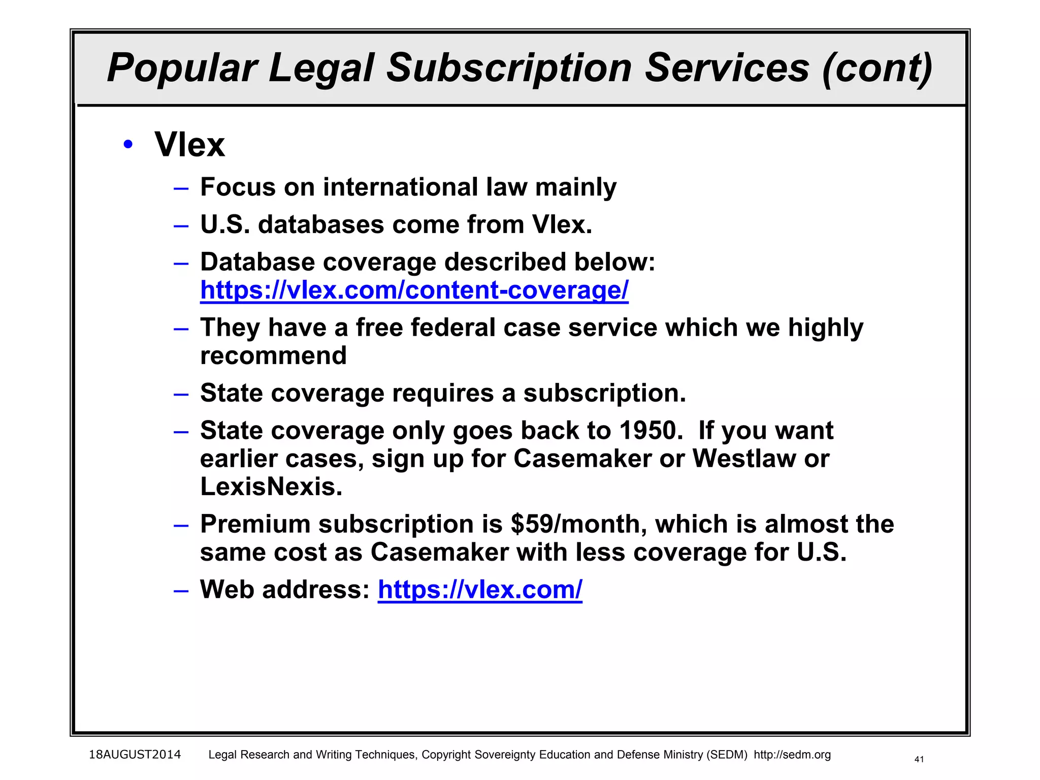 41
Popular Legal Subscription Services (cont)
• Vlex
– Focus on international law mainly
– U.S. databases come from Vlex.
– Database coverage described below:
https://vlex.com/content-coverage/
– They have a free federal case service which we highly
recommend
– State coverage requires a subscription.
– State coverage only goes back to 1950. If you want
earlier cases, sign up for Casemaker or Westlaw or
LexisNexis.
– Premium subscription is $59/month, which is almost the
same cost as Casemaker with less coverage for U.S.
– Web address: https://vlex.com/
18AUGUST2014 Legal Research and Writing Techniques, Copyright Sovereignty Education and Defense Ministry (SEDM) http://sedm.org
 