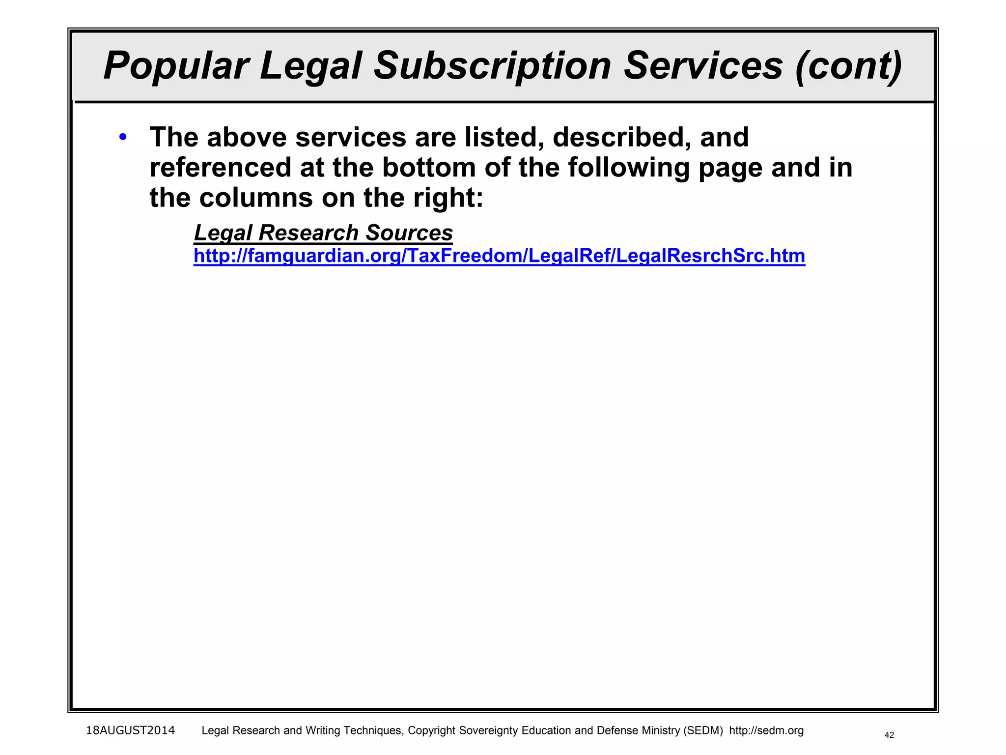 42
Popular Legal Subscription Services (cont)
• The above services are listed, described, and
referenced at the bottom of the following page and in
the columns on the right:
Legal Research Sources
http://famguardian.org/TaxFreedom/LegalRef/LegalResrchSrc.htm
18AUGUST2014 Legal Research and Writing Techniques, Copyright Sovereignty Education and Defense Ministry (SEDM) http://sedm.org
 