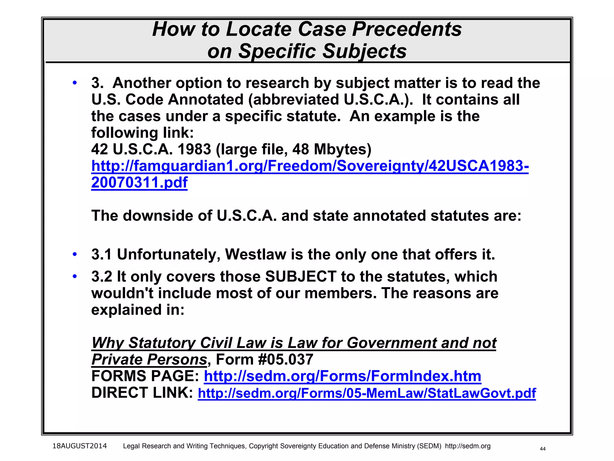 44
How to Locate Case Precedents
on Specific Subjects
• 3. Another option to research by subject matter is to read the
U.S. Code Annotated (abbreviated U.S.C.A.). It contains all
the cases under a specific statute. An example is the
following link:
42 U.S.C.A. 1983 (large file, 48 Mbytes)
http://famguardian1.org/Freedom/Sovereignty/42USCA1983-
20070311.pdf
The downside of U.S.C.A. and state annotated statutes are:
• 3.1 Unfortunately, Westlaw is the only one that offers it.
• 3.2 It only covers those SUBJECT to the statutes, which
wouldn't include most of our members. The reasons are
explained in:
Why Statutory Civil Law is Law for Government and not
Private Persons, Form #05.037
FORMS PAGE: http://sedm.org/Forms/FormIndex.htm
DIRECT LINK: http://sedm.org/Forms/05-MemLaw/StatLawGovt.pdf
18AUGUST2014 Legal Research and Writing Techniques, Copyright Sovereignty Education and Defense Ministry (SEDM) http://sedm.org
 