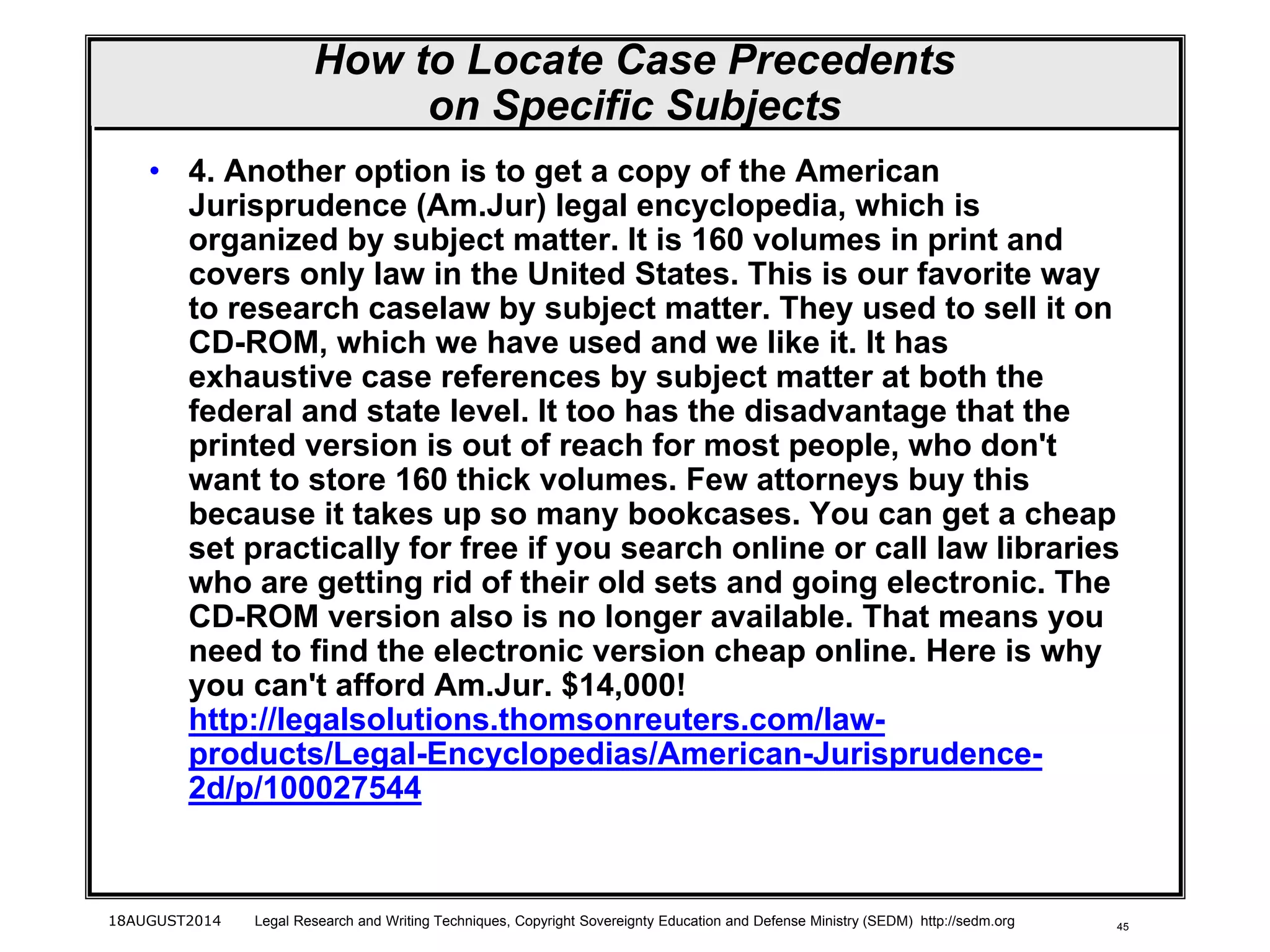 45
How to Locate Case Precedents
on Specific Subjects
• 4. Another option is to get a copy of the American
Jurisprudence (Am.Jur) legal encyclopedia, which is
organized by subject matter. It is 160 volumes in print and
covers only law in the United States. This is our favorite way
to research caselaw by subject matter. They used to sell it on
CD-ROM, which we have used and we like it. It has
exhaustive case references by subject matter at both the
federal and state level. It too has the disadvantage that the
printed version is out of reach for most people, who don't
want to store 160 thick volumes. Few attorneys buy this
because it takes up so many bookcases. You can get a cheap
set practically for free if you search online or call law libraries
who are getting rid of their old sets and going electronic. The
CD-ROM version also is no longer available. That means you
need to find the electronic version cheap online. Here is why
you can't afford Am.Jur. $14,000!
http://legalsolutions.thomsonreuters.com/law-
products/Legal-Encyclopedias/American-Jurisprudence-
2d/p/100027544
18AUGUST2014 Legal Research and Writing Techniques, Copyright Sovereignty Education and Defense Ministry (SEDM) http://sedm.org
 