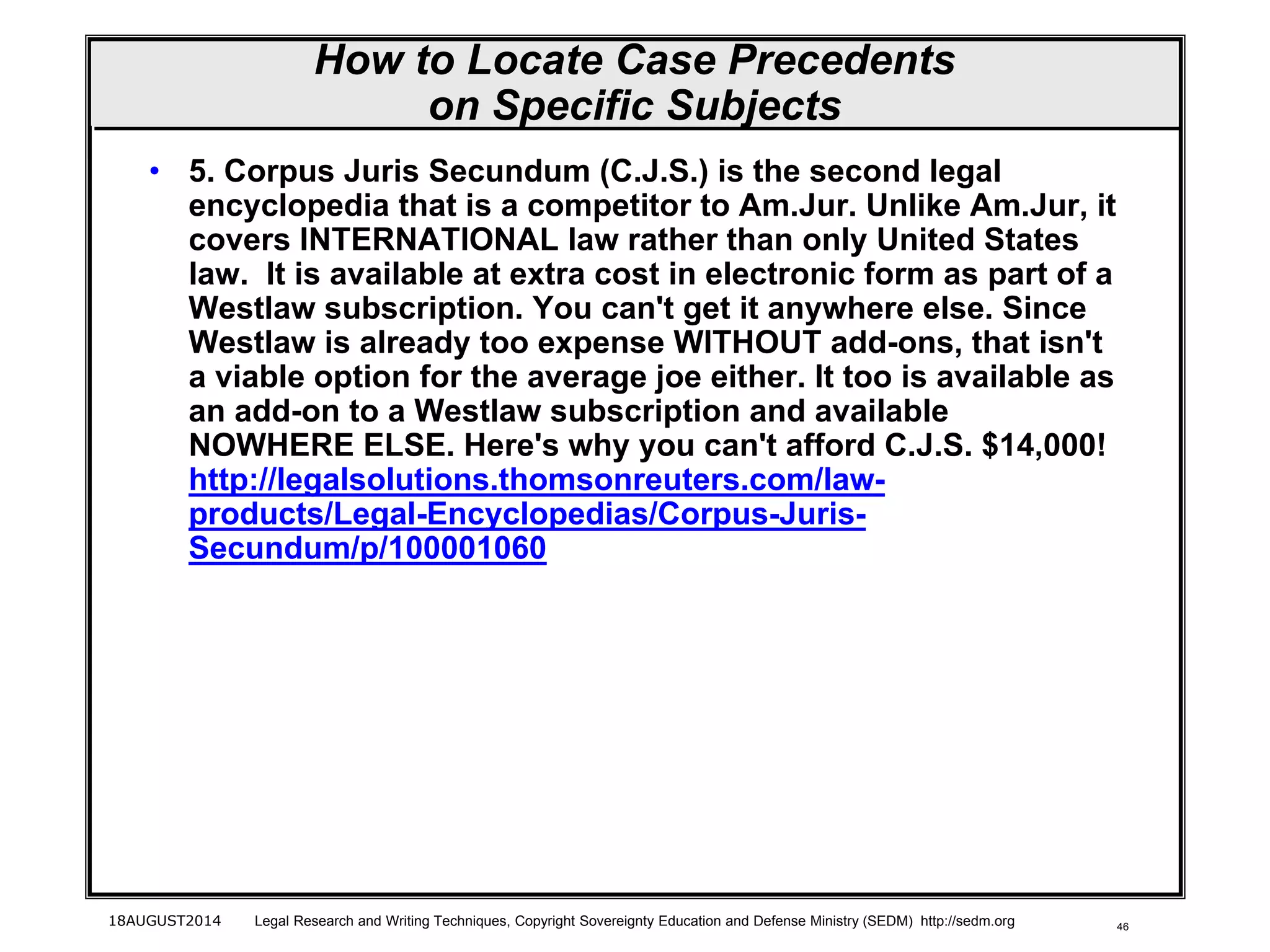 46
How to Locate Case Precedents
on Specific Subjects
• 5. Corpus Juris Secundum (C.J.S.) is the second legal
encyclopedia that is a competitor to Am.Jur. Unlike Am.Jur, it
covers INTERNATIONAL law rather than only United States
law. It is available at extra cost in electronic form as part of a
Westlaw subscription. You can't get it anywhere else. Since
Westlaw is already too expense WITHOUT add-ons, that isn't
a viable option for the average joe either. It too is available as
an add-on to a Westlaw subscription and available
NOWHERE ELSE. Here's why you can't afford C.J.S. $14,000!
http://legalsolutions.thomsonreuters.com/law-
products/Legal-Encyclopedias/Corpus-Juris-
Secundum/p/100001060
18AUGUST2014 Legal Research and Writing Techniques, Copyright Sovereignty Education and Defense Ministry (SEDM) http://sedm.org
 