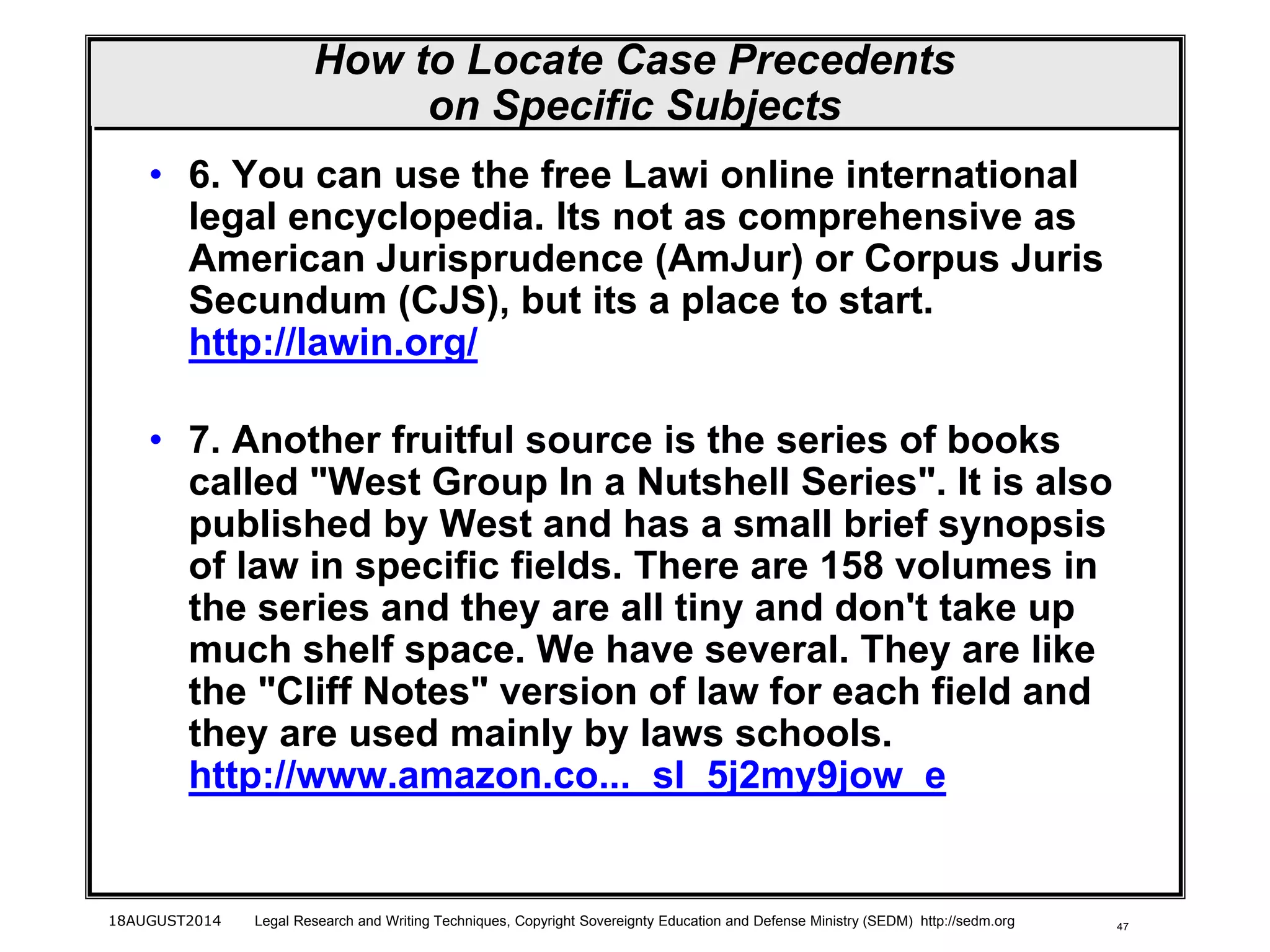 47
How to Locate Case Precedents
on Specific Subjects
• 6. You can use the free Lawi online international
legal encyclopedia. Its not as comprehensive as
American Jurisprudence (AmJur) or Corpus Juris
Secundum (CJS), but its a place to start.
http://lawin.org/
• 7. Another fruitful source is the series of books
called "West Group In a Nutshell Series". It is also
published by West and has a small brief synopsis
of law in specific fields. There are 158 volumes in
the series and they are all tiny and don't take up
much shelf space. We have several. They are like
the "Cliff Notes" version of law for each field and
they are used mainly by laws schools.
http://www.amazon.co..._sl_5j2my9jow_e
18AUGUST2014 Legal Research and Writing Techniques, Copyright Sovereignty Education and Defense Ministry (SEDM) http://sedm.org
 