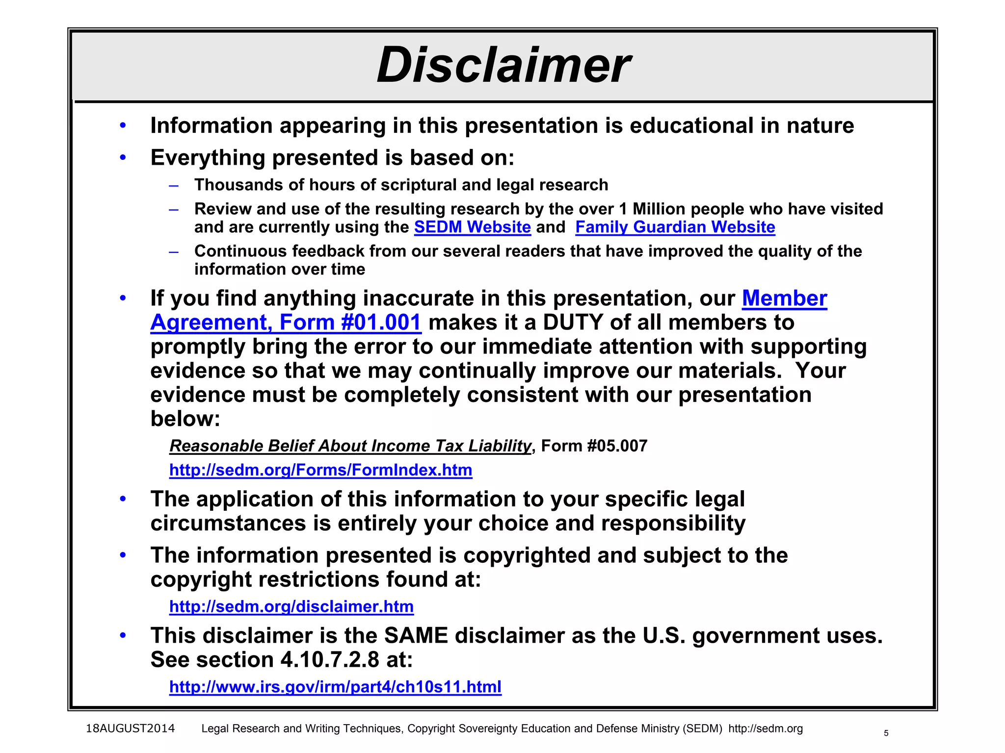 518AUGUST2014 Legal Research and Writing Techniques, Copyright Sovereignty Education and Defense Ministry (SEDM) http://sedm.org
Disclaimer
• Information appearing in this presentation is educational in nature
• Everything presented is based on:
– Thousands of hours of scriptural and legal research
– Review and use of the resulting research by the over 1 Million people who have visited
and are currently using the SEDM Website and Family Guardian Website
– Continuous feedback from our several readers that have improved the quality of the
information over time
• If you find anything inaccurate in this presentation, our Member
Agreement, Form #01.001 makes it a DUTY of all members to
promptly bring the error to our immediate attention with supporting
evidence so that we may continually improve our materials. Your
evidence must be completely consistent with our presentation
below:
Reasonable Belief About Income Tax Liability, Form #05.007
http://sedm.org/Forms/FormIndex.htm
• The application of this information to your specific legal
circumstances is entirely your choice and responsibility
• The information presented is copyrighted and subject to the
copyright restrictions found at:
http://sedm.org/disclaimer.htm
• This disclaimer is the SAME disclaimer as the U.S. government uses.
See section 4.10.7.2.8 at:
http://www.irs.gov/irm/part4/ch10s11.html
 