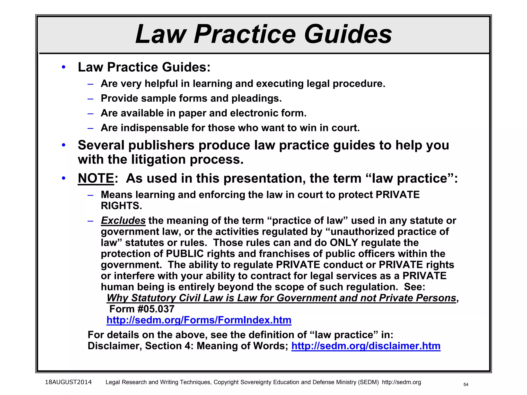 54
Law Practice Guides
• Law Practice Guides:
– Are very helpful in learning and executing legal procedure.
– Provide sample forms and pleadings.
– Are available in paper and electronic form.
– Are indispensable for those who want to win in court.
• Several publishers produce law practice guides to help you
with the litigation process.
• NOTE: As used in this presentation, the term “law practice”:
– Means learning and enforcing the law in court to protect PRIVATE
RIGHTS.
– Excludes the meaning of the term “practice of law” used in any statute or
government law, or the activities regulated by “unauthorized practice of
law” statutes or rules. Those rules can and do ONLY regulate the
protection of PUBLIC rights and franchises of public officers within the
government. The ability to regulate PRIVATE conduct or PRIVATE rights
or interfere with your ability to contract for legal services as a PRIVATE
human being is entirely beyond the scope of such regulation. See:
Why Statutory Civil Law is Law for Government and not Private Persons,
Form #05.037
http://sedm.org/Forms/FormIndex.htm
For details on the above, see the definition of “law practice” in:
Disclaimer, Section 4: Meaning of Words; http://sedm.org/disclaimer.htm
18AUGUST2014 Legal Research and Writing Techniques, Copyright Sovereignty Education and Defense Ministry (SEDM) http://sedm.org
 